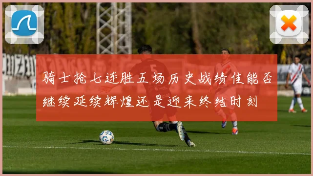 骑士抢七连胜五场历史战绩佳能否继续延续辉煌还是迎来终结时刻