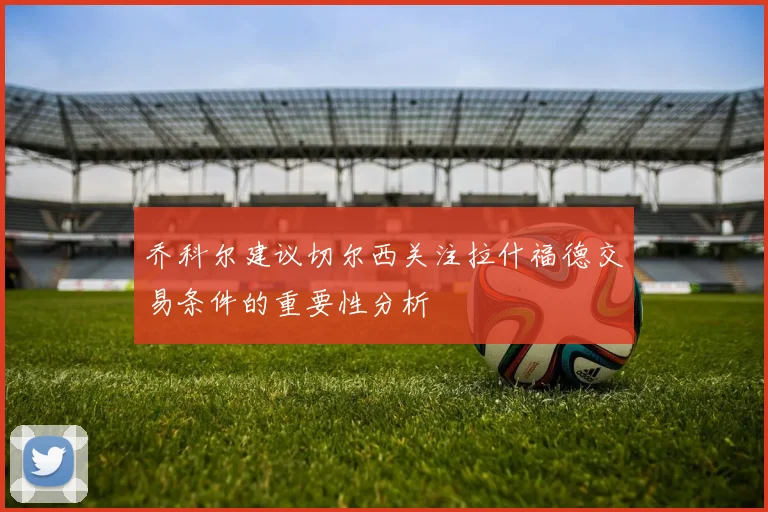 乔科尔建议切尔西关注拉什福德交易条件的重要性分析