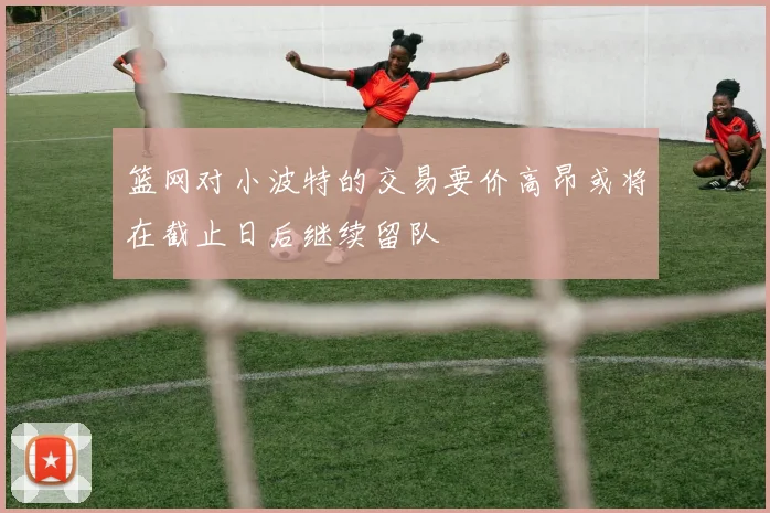 篮网对小波特的交易要价高昂或将在截止日后继续留队