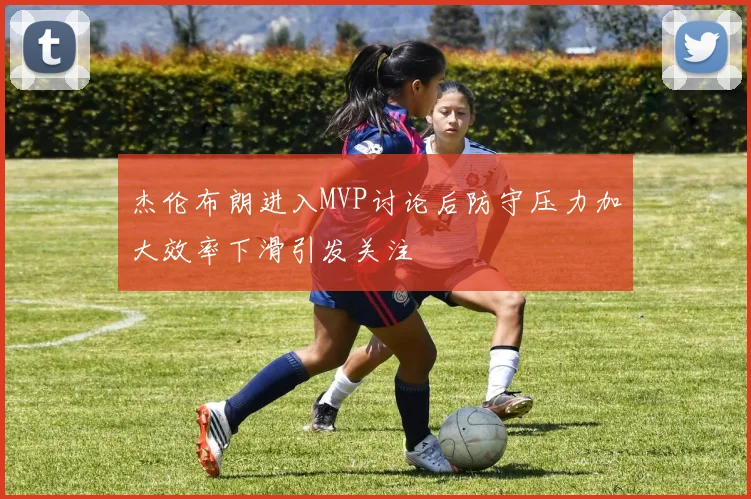 杰伦布朗进入MVP讨论后防守压力加大效率下滑引发关注