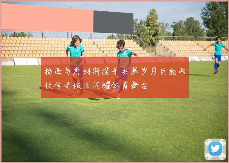 梅西与詹姆斯携手共舞岁月巨轮两位传奇依旧闪耀体育舞台