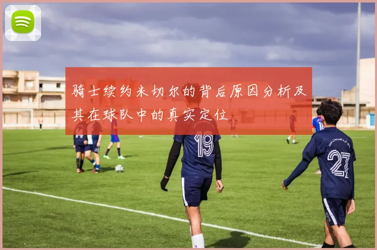骑士续约米切尔的背后原因分析及其在球队中的真实定位