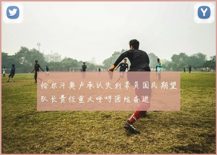 恰尔汗奥卢承认失利辜负国民期望队长责任重大呼吁团结奋进