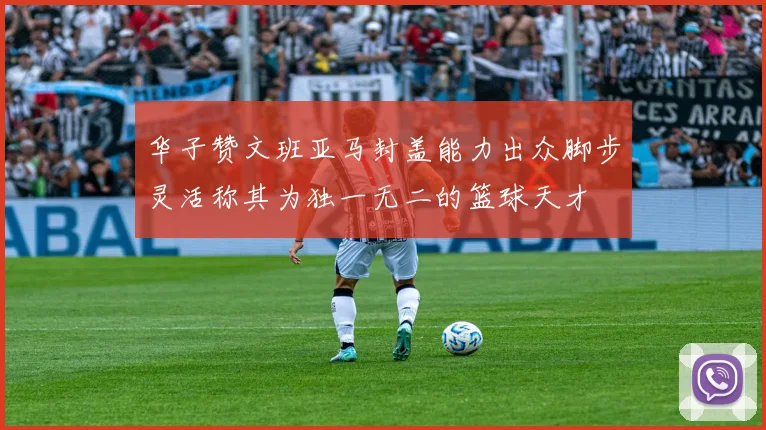 华子赞文班亚马封盖能力出众脚步灵活称其为独一无二的篮球天才