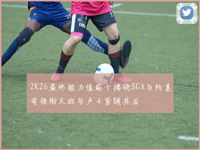 2K26最终能力值前十揭晓SGA与约基奇领衔文班与卢卡紧随其后