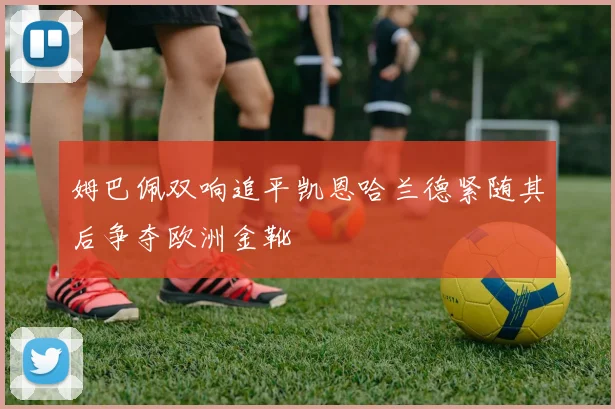 姆巴佩双响追平凯恩哈兰德紧随其后争夺欧洲金靴