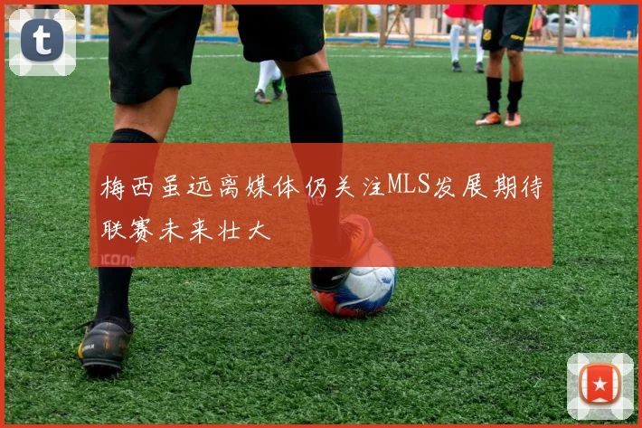 梅西虽远离媒体仍关注MLS发展期待联赛未来壮大