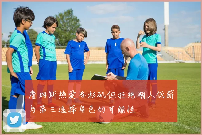詹姆斯热爱洛杉矶但拒绝湖人低薪与第三选择角色的可能性