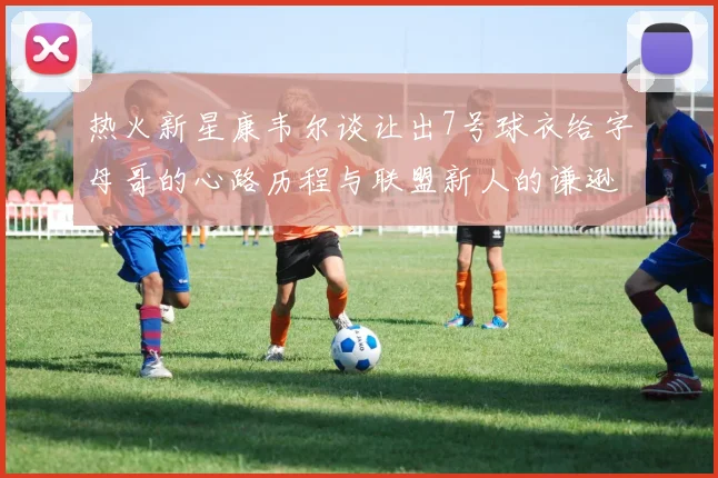 热火新星康韦尔谈让出7号球衣给字母哥的心路历程与联盟新人的谦逊态度
