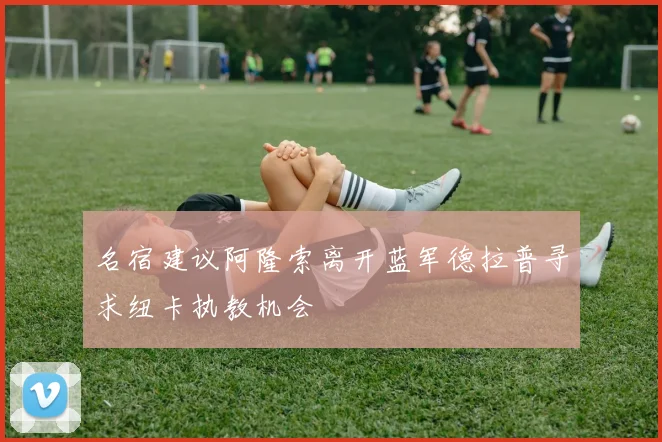 名宿建议阿隆索离开蓝军德拉普寻求纽卡执教机会