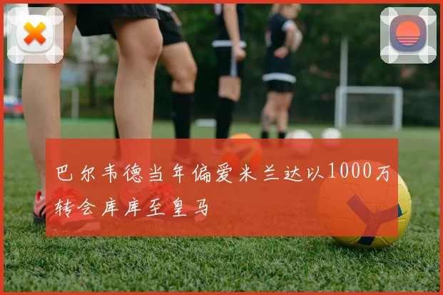 巴尔韦德当年偏爱米兰达以1000万转会库库至皇马