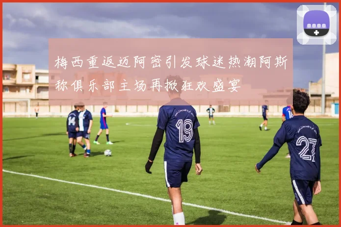 梅西重返迈阿密引发球迷热潮阿斯称俱乐部主场再掀狂欢盛宴