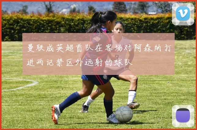 曼联成英超首队在客场对阿森纳打进两记禁区外远射的球队
