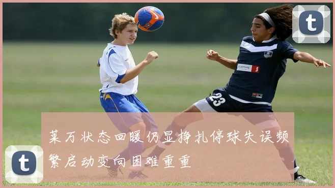 莱万状态回暖仍显挣扎停球失误频繁启动变向困难重重