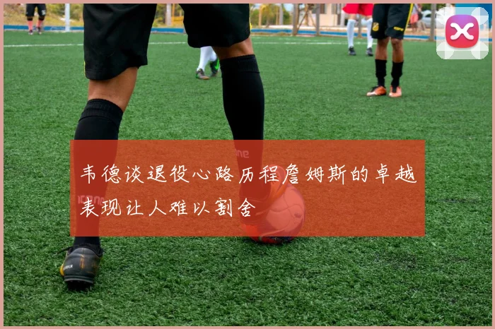 韦德谈退役心路历程詹姆斯的卓越表现让人难以割舍